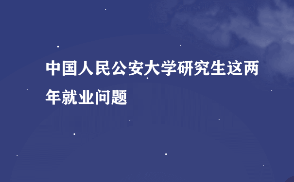 中国人民公安大学研究生这两年就业问题