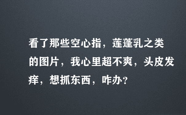 看了那些空心指，莲蓬乳之类的图片，我心里超不爽，头皮发痒，想抓东西，咋办？