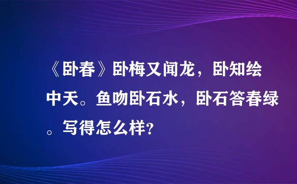 《卧春》卧梅又闻龙，卧知绘中天。鱼吻卧石水，卧石答春绿。写得怎么样？