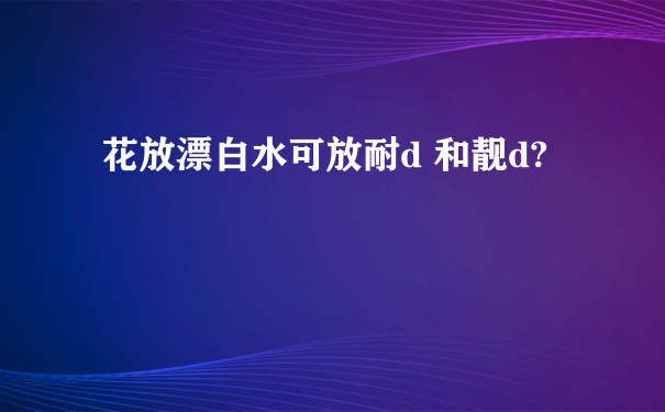 花放漂白水可放耐d 和靓d?