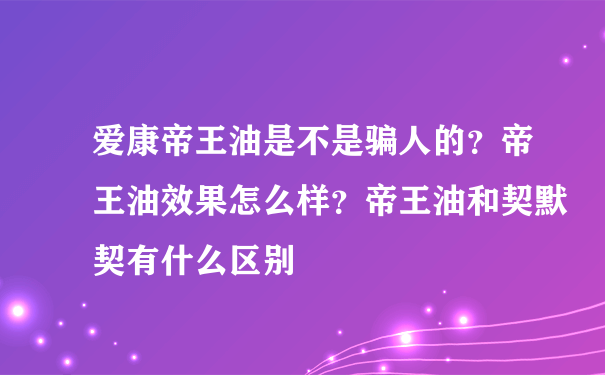 爱康帝王油是不是骗人的？帝王油效果怎么样？帝王油和契默契有什么区别