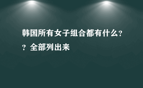 韩国所有女子组合都有什么？？全部列出来