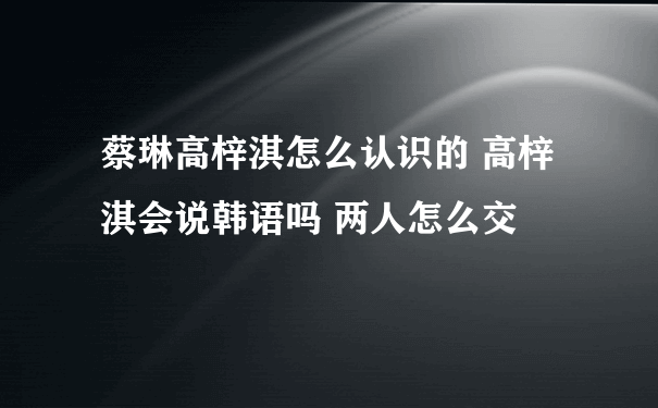 蔡琳高梓淇怎么认识的 高梓淇会说韩语吗 两人怎么交