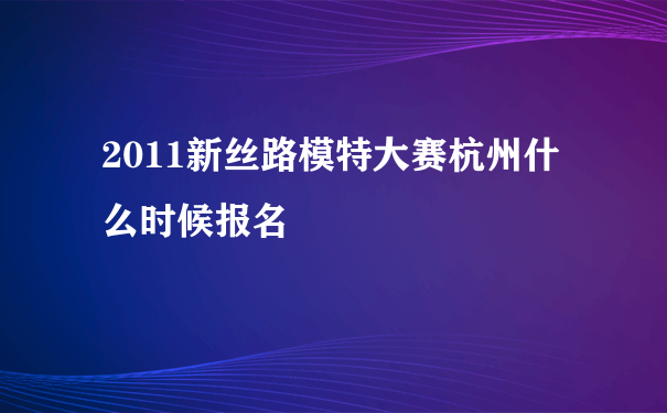 2011新丝路模特大赛杭州什么时候报名