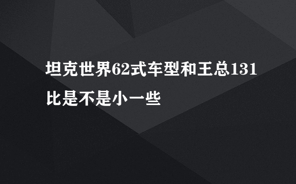 坦克世界62式车型和王总131比是不是小一些