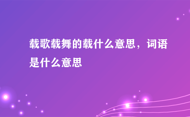 载歌载舞的载什么意思，词语是什么意思