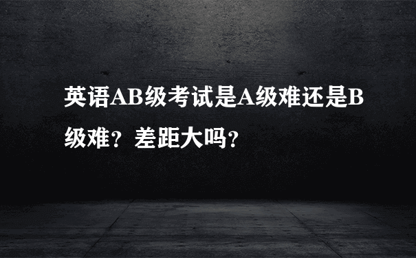 英语AB级考试是A级难还是B级难？差距大吗？