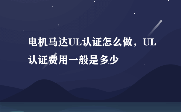 电机马达UL认证怎么做，UL认证费用一般是多少