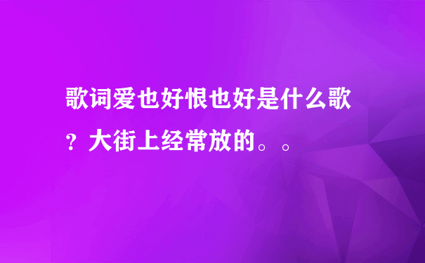 歌词爱也好恨也好是什么歌 ？大街上经常放的。。