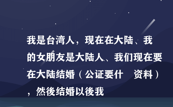 我是台湾人，现在在大陆、我的女朋友是大陆人、我们现在要在大陆结婚（公证要什麼资料），然後结婚以後我