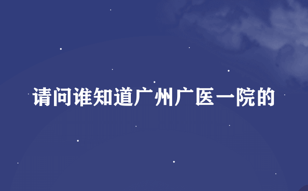 请问谁知道广州广医一院的