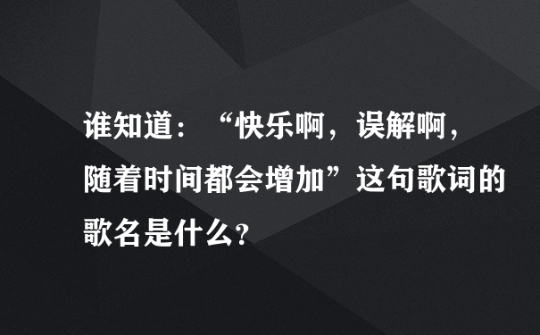 谁知道：“快乐啊，误解啊，随着时间都会增加”这句歌词的歌名是什么？