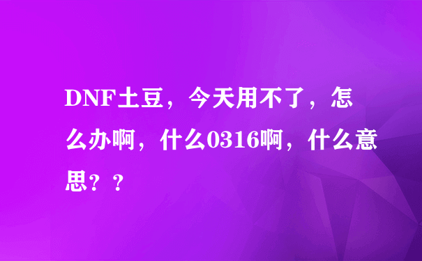 DNF土豆，今天用不了，怎么办啊，什么0316啊，什么意思？？