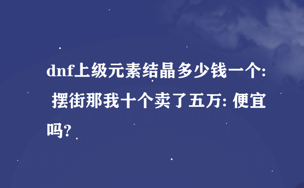 dnf上级元素结晶多少钱一个: 摆街那我十个卖了五万: 便宜吗?