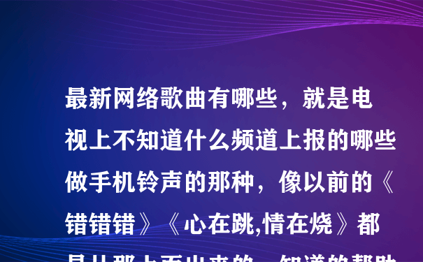 最新网络歌曲有哪些，就是电视上不知道什么频道上报的哪些做手机铃声的那种，像以前的《错错错》《心在跳,情在烧》都是从那上面出来的。知道的帮助下,不懂的别瞎说。好的话我加分！谢啦~~