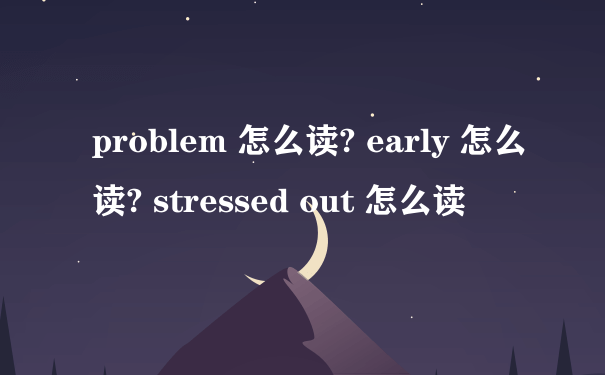 problem 怎么读? early 怎么读? stressed out 怎么读