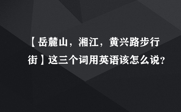 【岳麓山，湘江，黄兴路步行街】这三个词用英语该怎么说？