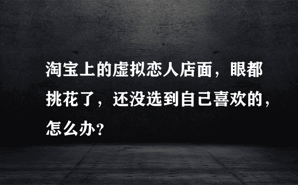 淘宝上的虚拟恋人店面，眼都挑花了，还没选到自己喜欢的，怎么办？