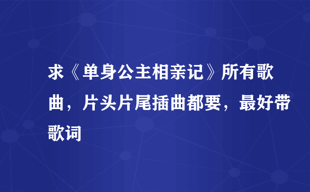 求《单身公主相亲记》所有歌曲，片头片尾插曲都要，最好带歌词