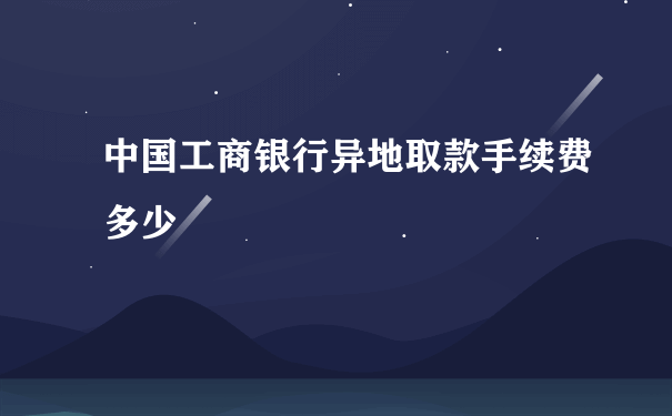 中国工商银行异地取款手续费多少