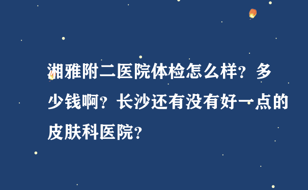 湘雅附二医院体检怎么样？多少钱啊？长沙还有没有好一点的皮肤科医院？