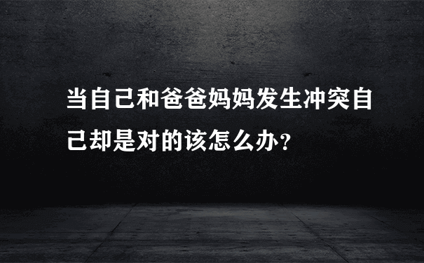 当自己和爸爸妈妈发生冲突自己却是对的该怎么办？