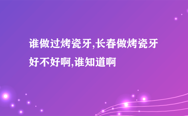 谁做过烤瓷牙,长春做烤瓷牙好不好啊,谁知道啊