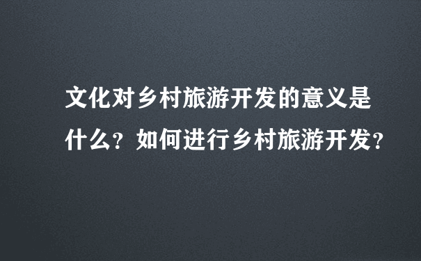 文化对乡村旅游开发的意义是什么？如何进行乡村旅游开发？