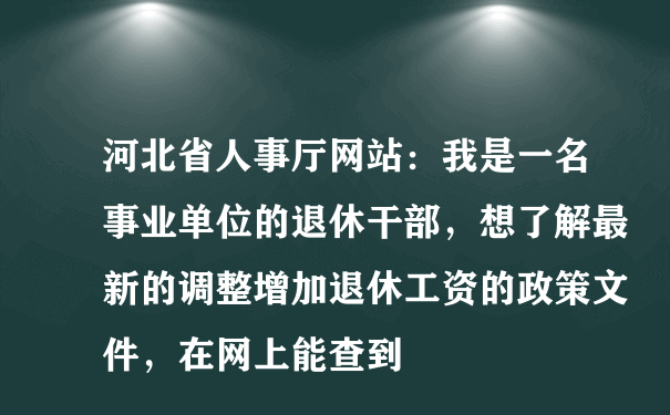 河北省人事厅网站：我是一名事业单位的退休干部，想了解最新的调整增加退休工资的政策文件，在网上能查到