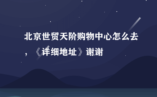 北京世贸天阶购物中心怎么去，《详细地址》谢谢