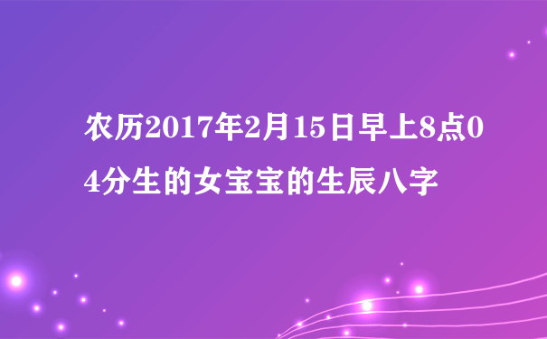 农历2017年2月15日早上8点04分生的女宝宝的生辰八字