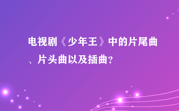 电视剧《少年王》中的片尾曲、片头曲以及插曲？