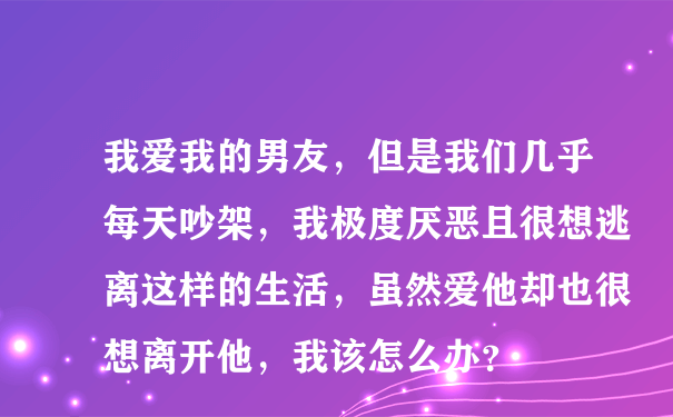 我爱我的男友，但是我们几乎每天吵架，我极度厌恶且很想逃离这样的生活，虽然爱他却也很想离开他，我该怎么办？