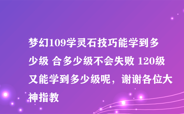 梦幻109学灵石技巧能学到多少级 合多少级不会失败 120级又能学到多少级呢，谢谢各位大神指教