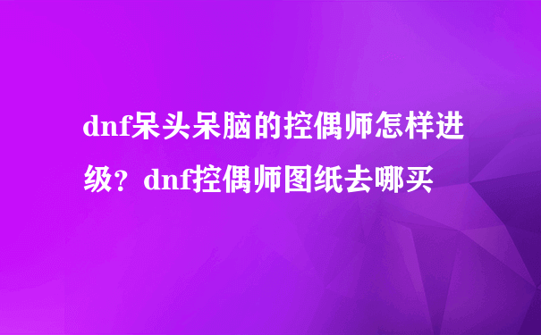 dnf呆头呆脑的控偶师怎样进级？dnf控偶师图纸去哪买