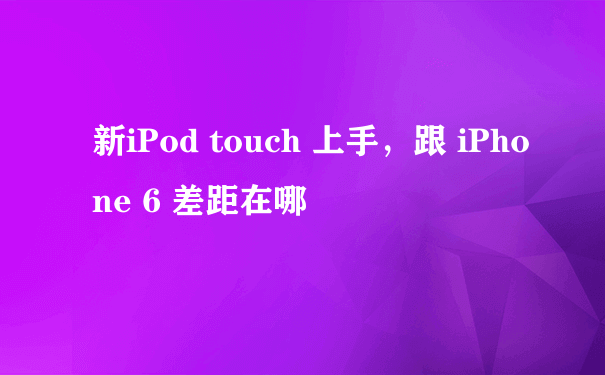 新iPod touch 上手，跟 iPhone 6 差距在哪