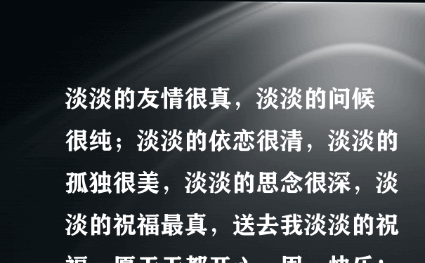 淡淡的友情很真，淡淡的问候很纯；淡淡的依恋很清，淡淡的孤独很美，淡淡的思念很深，淡淡的祝福最真，送去我淡淡的祝福，愿天天都开心，周一快乐！