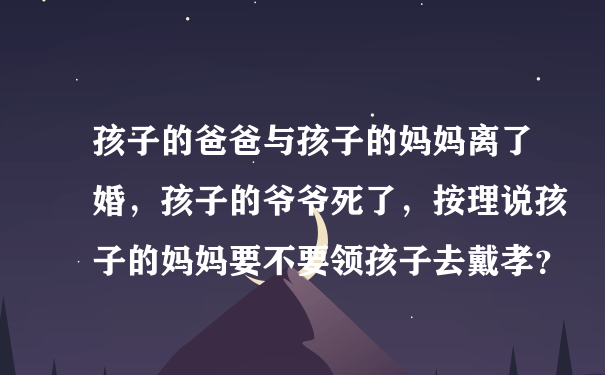 孩子的爸爸与孩子的妈妈离了婚，孩子的爷爷死了，按理说孩子的妈妈要不要领孩子去戴孝？