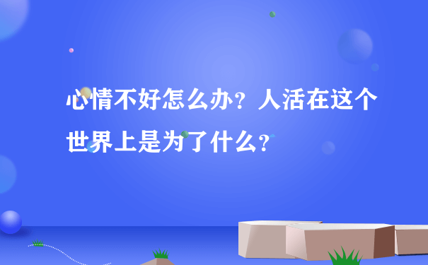 心情不好怎么办？人活在这个世界上是为了什么？