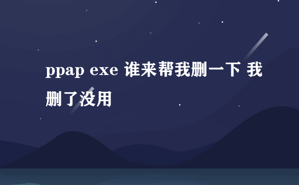 ppap exe 谁来帮我删一下 我删了没用