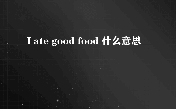 I ate good food 什么意思