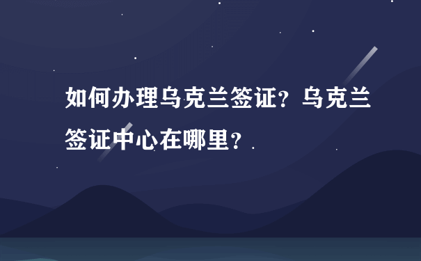 如何办理乌克兰签证？乌克兰签证中心在哪里？