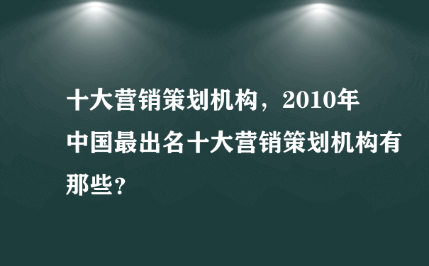 十大营销策划机构，2010年中国最出名十大营销策划机构有那些？