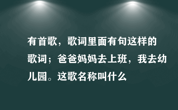 有首歌，歌词里面有句这样的歌词；爸爸妈妈去上班，我去幼儿园。这歌名称叫什么