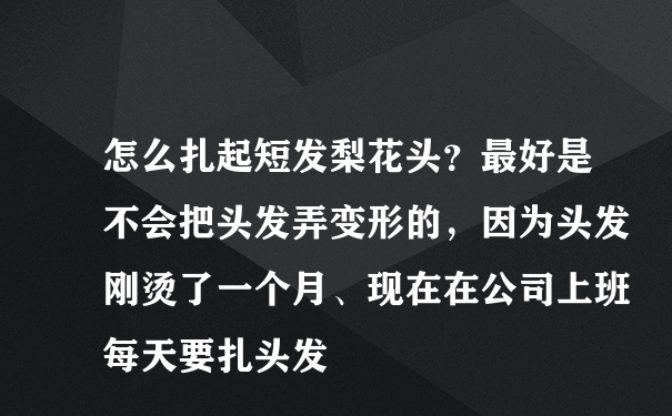 怎么扎起短发梨花头？最好是不会把头发弄变形的，因为头发刚烫了一个月、现在在公司上班每天要扎头发