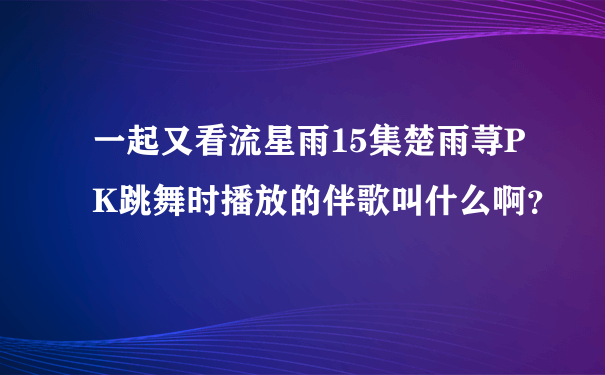 一起又看流星雨15集楚雨荨PK跳舞时播放的伴歌叫什么啊？