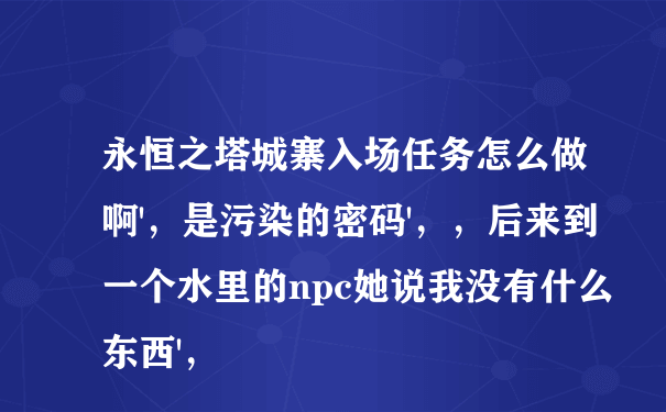 永恒之塔城寨入场任务怎么做啊'，是污染的密码'，，后来到一个水里的npc她说我没有什么东西'，