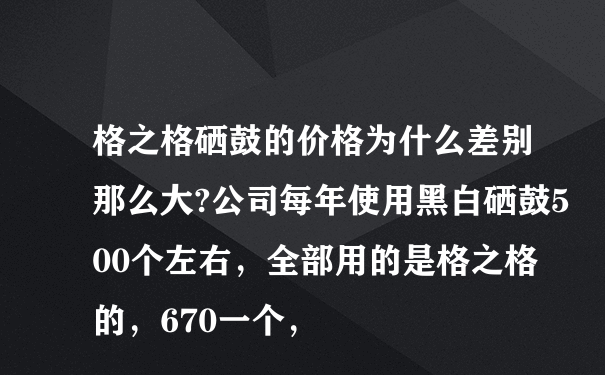 格之格硒鼓的价格为什么差别那么大?公司每年使用黑白硒鼓500个左右，全部用的是格之格的，670一个，