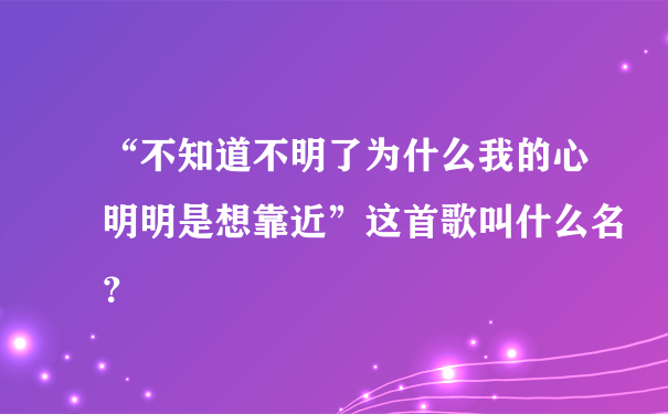 “不知道不明了为什么我的心明明是想靠近”这首歌叫什么名？