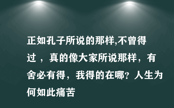 正如孔子所说的那样,不曾得过 ，真的像大家所说那样，有舍必有得，我得的在哪？人生为何如此痛苦